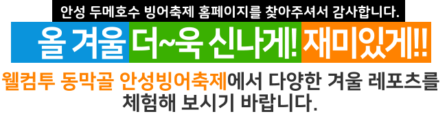안성 두메호수 빙어축제 홈페이지를 찾아주셔서 감사합니다. 올 겨울 더~욱 신나게! 재미있게!! 웰컴투 동막골 안성빙어축제에서 다양한 겨울 레포츠를  체험해 보시기 바랍니다.